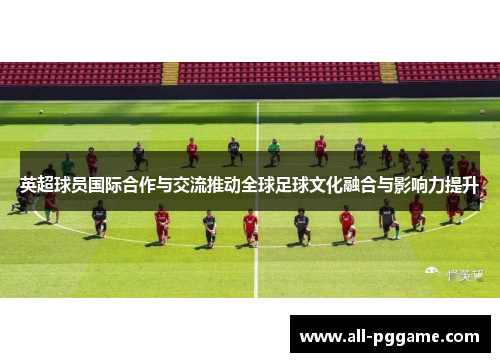 英超球员国际合作与交流推动全球足球文化融合与影响力提升