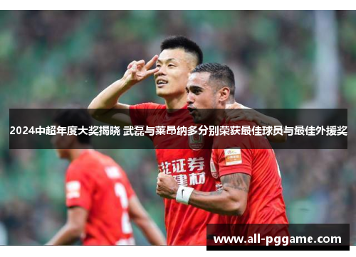 2024中超年度大奖揭晓 武磊与莱昂纳多分别荣获最佳球员与最佳外援奖