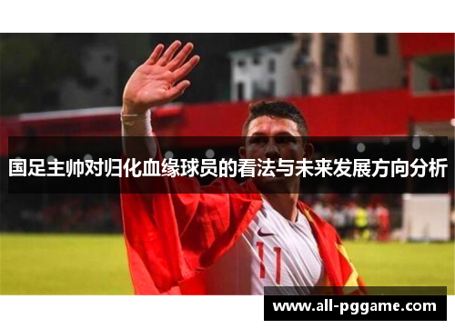 国足主帅对归化血缘球员的看法与未来发展方向分析