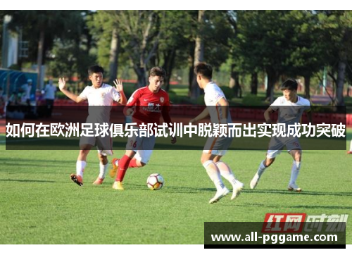 如何在欧洲足球俱乐部试训中脱颖而出实现成功突破