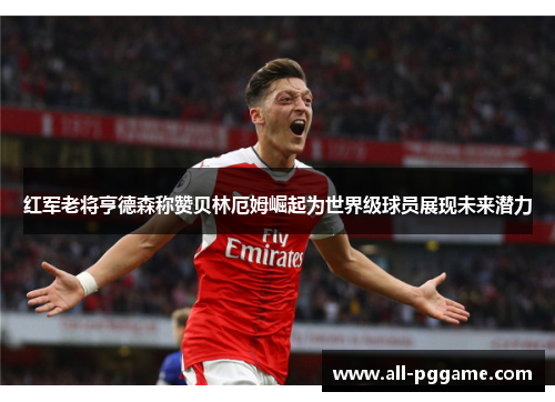 红军老将亨德森称赞贝林厄姆崛起为世界级球员展现未来潜力