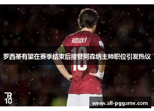 罗西基有望在赛季结束后接替阿森纳主帅职位引发热议