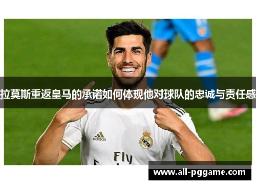 拉莫斯重返皇马的承诺如何体现他对球队的忠诚与责任感