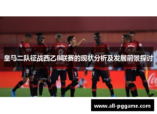 皇马二队征战西乙B联赛的现状分析及发展前景探讨