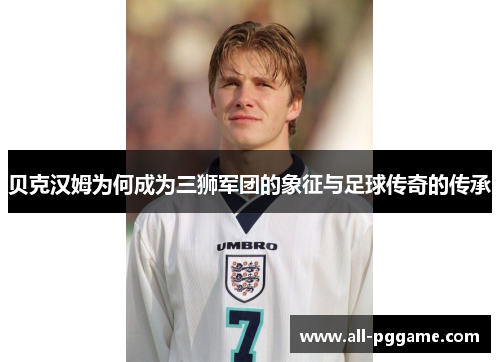 贝克汉姆为何成为三狮军团的象征与足球传奇的传承