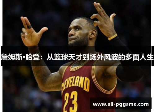 詹姆斯·哈登:从篮球天才到场外风波的多面人生 詹姆斯·哈登:从篮球天才到场外风波的多面人生