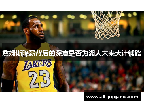詹姆斯降薪背后的深意是否为湖人未来大计铺路 詹姆斯降薪背后的深意是否为湖人未来大计铺路