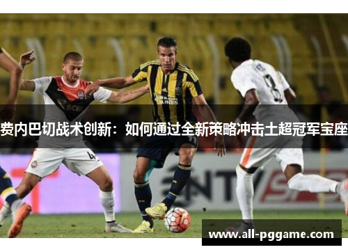 费内巴切战术创新:如何通过全新策略冲击土超冠军宝座 费内巴切战术创新:如何通过全新策略冲击土超冠军宝座