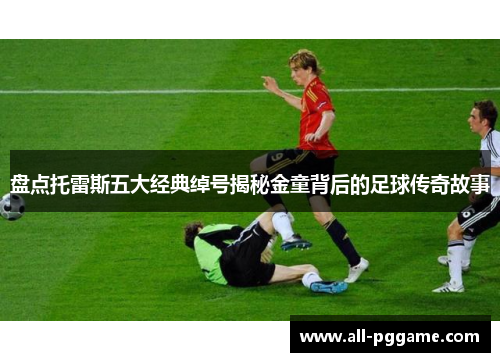 盘点托雷斯五大经典绰号揭秘金童背后的足球传奇故事