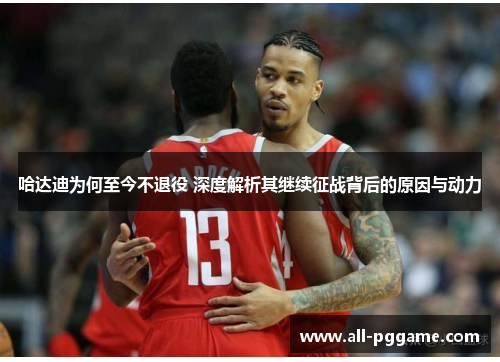 哈达迪为何至今不退役 深度解析其继续征战背后的原因与动力