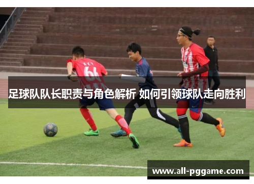 足球队队长职责与角色解析 如何引领球队走向胜利