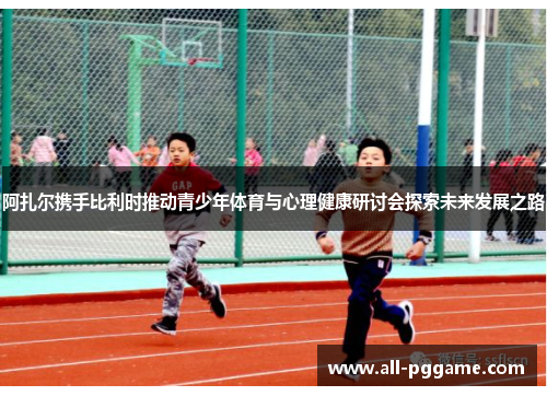 阿扎尔携手比利时推动青少年体育与心理健康研讨会探索未来发展之路 阿扎尔携手比利时推动青少年体育与心理健康研讨会探索未来发展之路