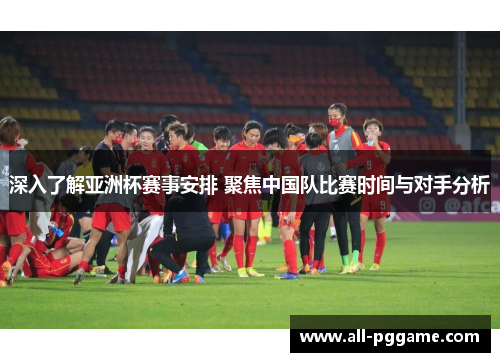 深入了解亚洲杯赛事安排 聚焦中国队比赛时间与对手分析 深入了解亚洲杯赛事安排 聚焦中国队比赛时间与对手分析