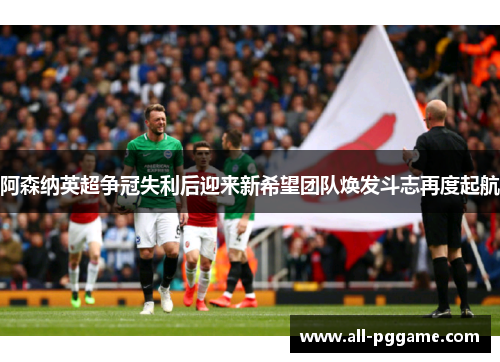 阿森纳英超争冠失利后迎来新希望团队焕发斗志再度起航