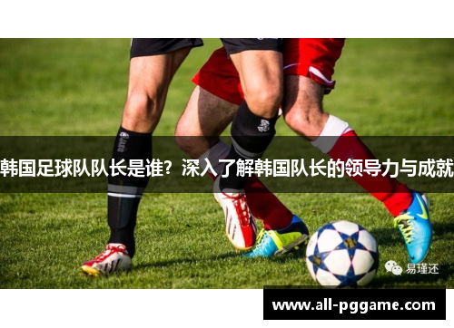 韩国足球队队长是谁？深入了解韩国队长的领导力与成就