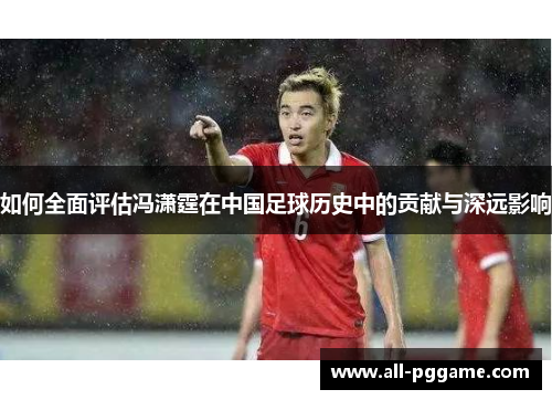如何全面评估冯潇霆在中国足球历史中的贡献与深远影响