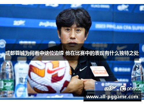 成都蓉城为何看中这位边锋 他在比赛中的表现有什么独特之处