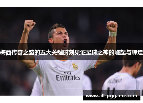 梅西传奇之路的五大关键时刻见证足球之神的崛起与辉煌 梅西传奇之路的五大关键时刻见证足球之神的崛起与辉煌
