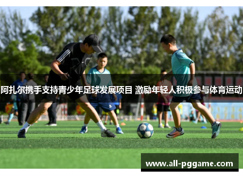 阿扎尔携手支持青少年足球发展项目 激励年轻人积极参与体育运动